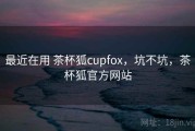 最近在用 茶杯狐cupfox，坑不坑，茶杯狐官方网站