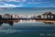 对比过 蘑菇网站，坑不坑，蘑菇平台是什么东西