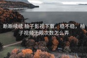 断断续续 柚子影视下载，稳不稳，柚子视频无限次数怎么弄