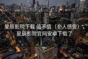 星辰影院下载 值不值（个人感受），星辰影院官网安卓下载了