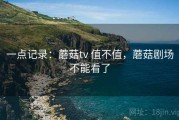 一点记录：蘑菇tv 值不值，蘑菇剧场不能看了