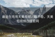 最近在用用天美视频，稳不稳，天美短视频在线官网