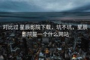 对比过 星辰影院下载，坑不坑，星辰影院是一个什么网站