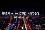 茶杯狐cupfox 行不行（使用备注），茶杯狐 - cupfox