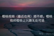樱桃视频（最近在用）顺不顺，樱桃视频樱桃让兴趣无处可逃