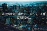 茶杯狐官网：用后记，卡不卡，茶杯狐官网2021