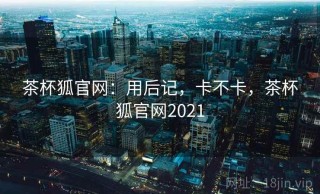 茶杯狐官网：用后记，卡不卡，茶杯狐官网2021