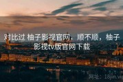对比过 柚子影视官网，顺不顺，柚子影视tv版官网下载