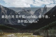 最近在用 茶杯狐cupfox，香不香，“茶杯狐cupfox”