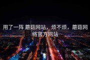 用了一阵 蘑菇网站，烦不烦，蘑菇网络官方网站