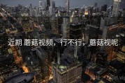 近期 蘑菇视频，行不行，蘑菇视呢