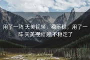 用了一阵 天美视频，稳不稳，用了一阵 天美视频,稳不稳定了