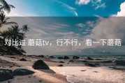 对比过 蘑菇tv，行不行，看一下蘑菇