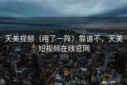 天美视频（用了一阵）靠谱不，天美短视频在线官网