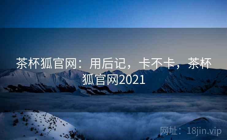 茶杯狐官网:用后记,卡不卡,茶杯狐官网2021 茶杯狐官网:用后记,卡不卡,茶杯狐官网2021