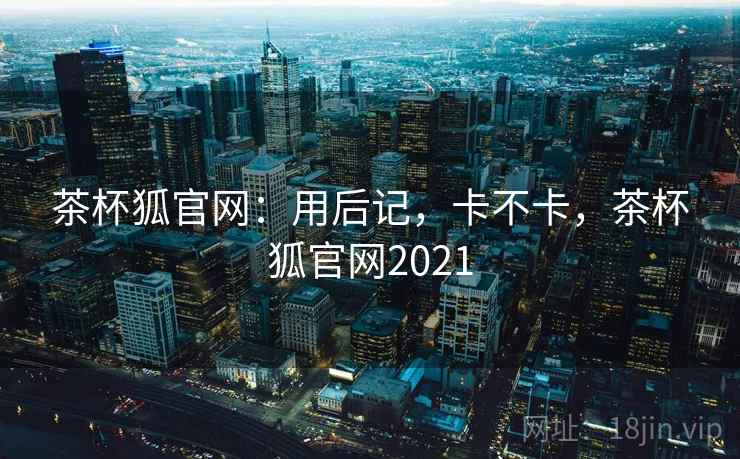 茶杯狐官网:用后记,卡不卡,茶杯狐官网2021 茶杯狐官网:用后记,卡不卡,茶杯狐官网2021