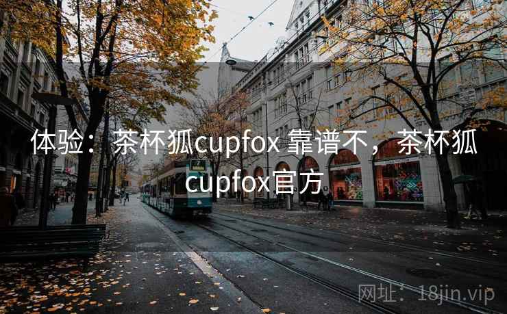 体验:茶杯狐cupfox 靠谱不,茶杯狐cupfox官方 体验:茶杯狐cupfox 靠谱不,茶杯狐cupfox官方