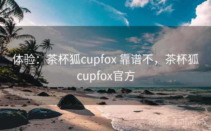 体验:茶杯狐cupfox 靠谱不,茶杯狐cupfox官方 体验:茶杯狐cupfox 靠谱不,茶杯狐cupfox官方