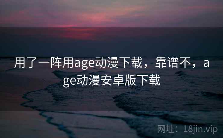 用了一阵用age动漫下载，靠谱不，age动漫安卓版下载