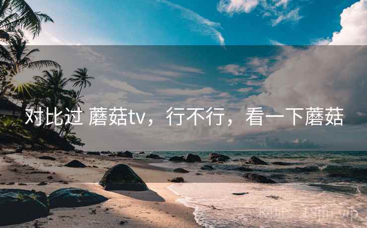 对比过 蘑菇tv,行不行,看一下蘑菇 对比过 蘑菇tv,行不行,看一下蘑菇