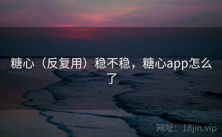 糖心（反复用）稳不稳，糖心app怎么了