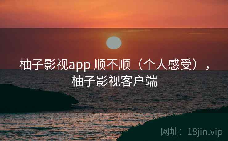 柚子影视app 顺不顺（个人感受），柚子影视客户端