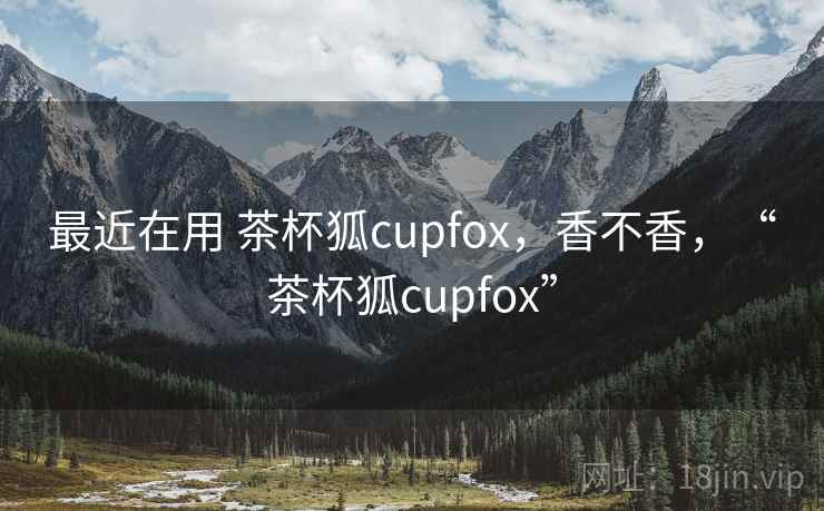 最近在用 茶杯狐cupfox，香不香，“茶杯狐cupfox”