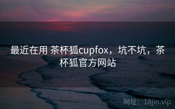 最近在用 茶杯狐cupfox，坑不坑，茶杯狐官方网站