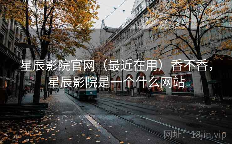 星辰影院官网（最近在用）香不香，星辰影院是一个什么网站