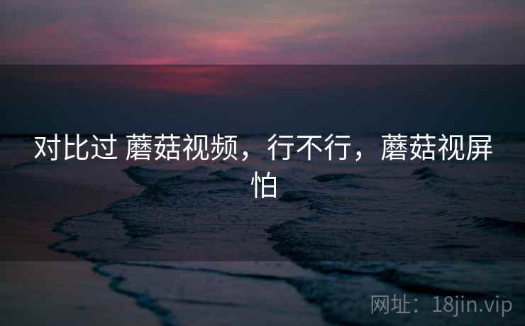 对比过 蘑菇视频,行不行,蘑菇视屏怕 对比过 蘑菇视频,行不行,蘑菇视屏怕