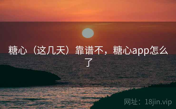 糖心（这几天）靠谱不，糖心app怎么了