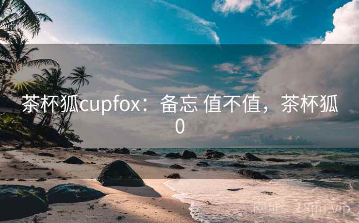 茶杯狐cupfox：备忘 值不值，茶杯狐0