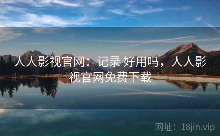 人人影视官网：记录 好用吗，人人影视官网免费下载