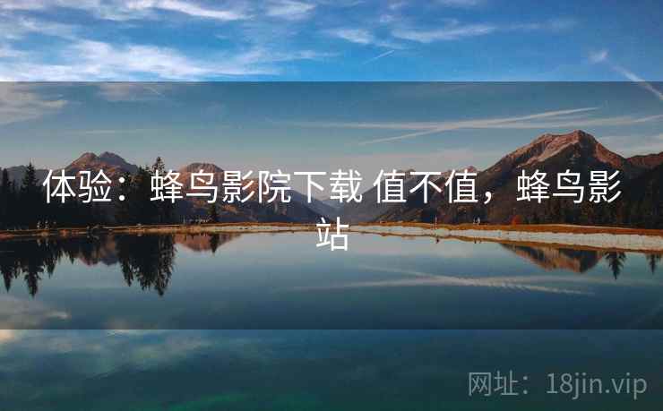 体验:蜂鸟影院下载 值不值,蜂鸟影站 体验:蜂鸟影院下载 值不值,蜂鸟影站