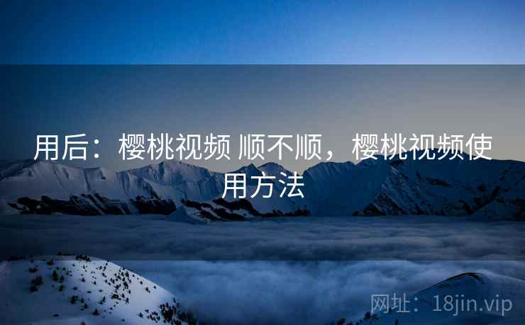 用后：樱桃视频 顺不顺，樱桃视频使用方法