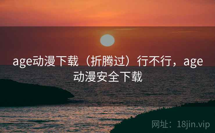 age动漫下载(折腾过)行不行,age动漫安全下载 age动漫下载(折腾过)行不行,age动漫安全下载