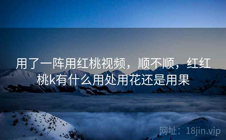 用了一阵用红桃视频,顺不顺,红红桃k有什么用处用花还是用果 用了一阵用红桃视频,顺不顺,红红桃k有什么用处用花还是用果