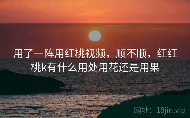 用了一阵用红桃视频,顺不顺,红红桃k有什么用处用花还是用果 用了一阵用红桃视频,顺不顺,红红桃k有什么用处用花还是用果