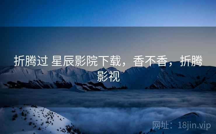 折腾过 星辰影院下载,香不香,折腾影视 折腾过 星辰影院下载,香不香,折腾影视