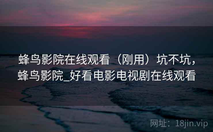 蜂鸟影院在线观看（刚用）坑不坑，蜂鸟影院_好看电影电视剧在线观看