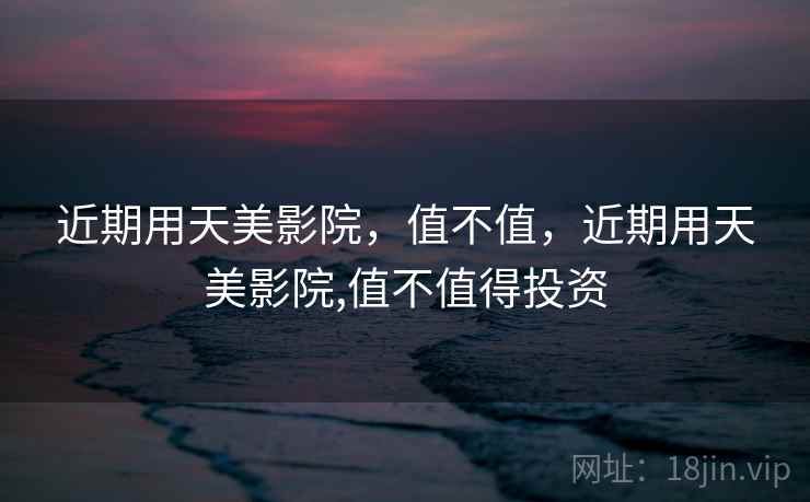 近期用天美影院,值不值,近期用天美影院,值不值得投资 近期用天美影院,值不值,近期用天美影院,值不值得投资