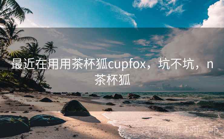 最近在用用茶杯狐cupfox,坑不坑,n茶杯狐 最近在用用茶杯狐cupfox,坑不坑,n茶杯狐
