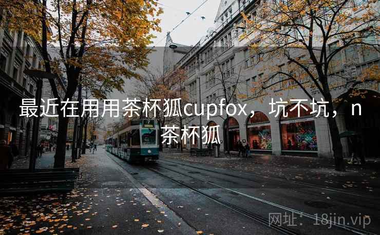 最近在用用茶杯狐cupfox,坑不坑,n茶杯狐 最近在用用茶杯狐cupfox,坑不坑,n茶杯狐