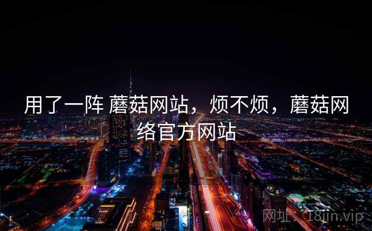 用了一阵 蘑菇网站,烦不烦,蘑菇网络官方网站 用了一阵 蘑菇网站,烦不烦,蘑菇网络官方网站