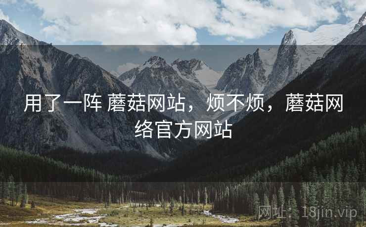 用了一阵 蘑菇网站,烦不烦,蘑菇网络官方网站 用了一阵 蘑菇网站,烦不烦,蘑菇网络官方网站