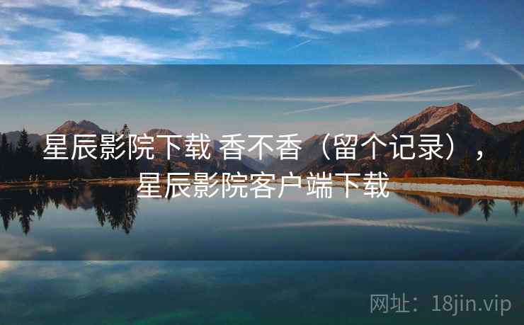 星辰影院下载 香不香(留个记录),星辰影院客户端下载 星辰影院下载 香不香(留个记录),星辰影院客户端下载