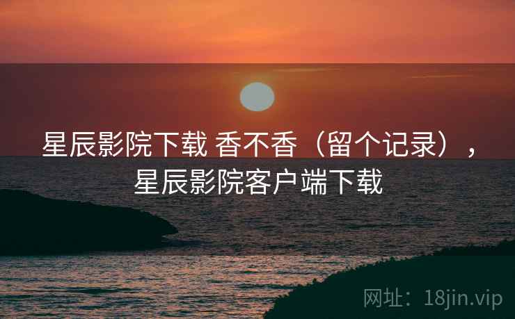 星辰影院下载 香不香(留个记录),星辰影院客户端下载 星辰影院下载 香不香(留个记录),星辰影院客户端下载