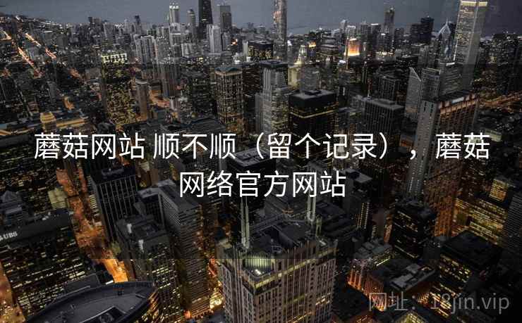 蘑菇网站 顺不顺(留个记录),蘑菇网络官方网站 蘑菇网站 顺不顺(留个记录),蘑菇网络官方网站