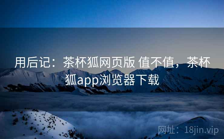 用后记:茶杯狐网页版 值不值,茶杯狐app浏览器下载 用后记:茶杯狐网页版 值不值,茶杯狐app浏览器下载