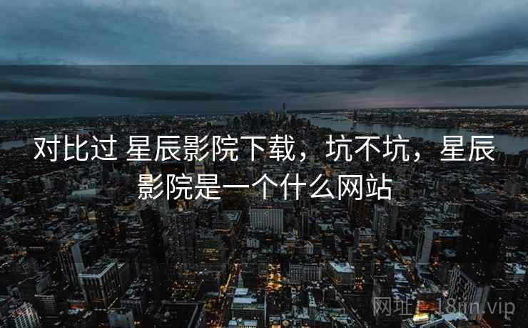 对比过 星辰影院下载，坑不坑，星辰影院是一个什么网站